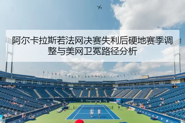 阿尔卡拉斯若法网决赛失利后硬地赛季调整与美网卫冕路径分析
