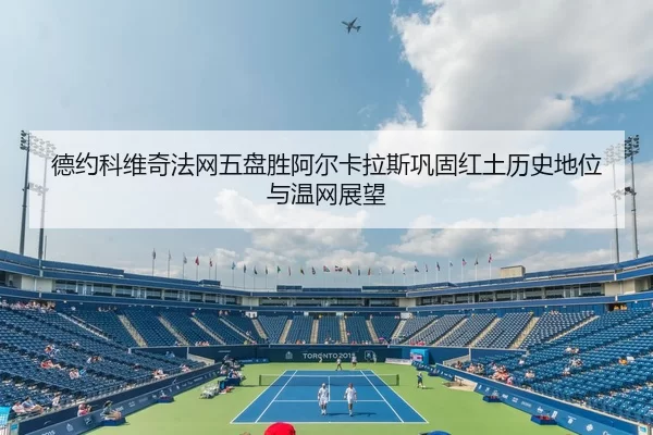 德约科维奇法网五盘胜阿尔卡拉斯巩固红土历史地位与温网展望