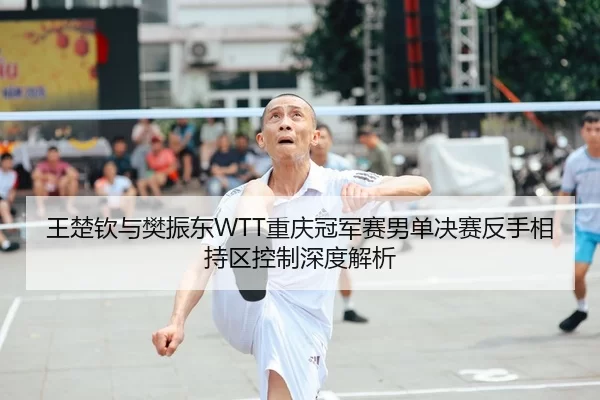 王楚钦与樊振东WTT重庆冠军赛男单决赛反手相持区控制深度解析