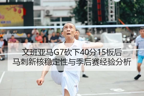 文班亚马G7砍下40分15板后马刺新核稳定性与季后赛经验分析