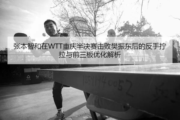 张本智和在WTT重庆半决赛击败樊振东后的反手拧拉与前三板优化解析