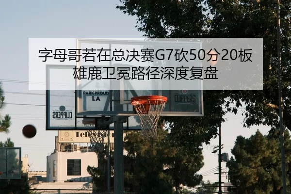 字母哥若在总决赛G7砍50分20板 雄鹿卫冕路径深度复盘