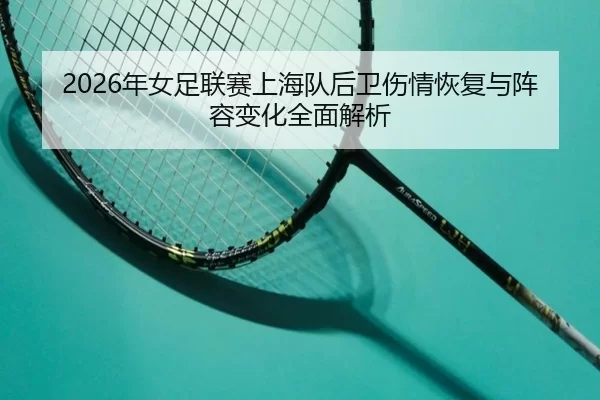 2026年女足联赛上海队后卫伤情恢复与阵容变化全面解析