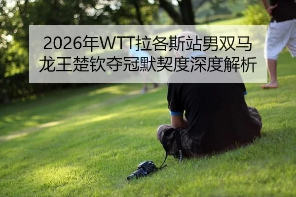 2026年WTT拉各斯站男双马龙王楚钦夺冠默契度深度解析